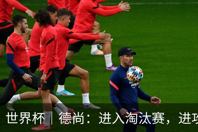 世界杯｜德尚：进入淘汰赛，进攻依旧是法国队主旋律