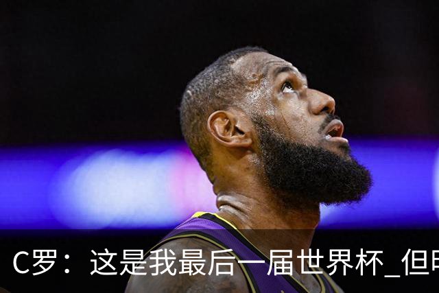 C罗：这是我最后一届世界杯 但明天不会是最后一场比赛